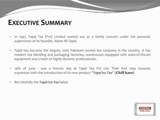 EXECUTIVE SUMMARY
 In 1947, Tapal Tea (Pvt) Limited started out as a family concern under the personal
supervision of its founder, Adam Ali Tapal.
 Tapal has become the largest, 100% Pakistani owned tea company in the country. It has
modern tea blending and packaging factories, warehouses equipped with state-of-the-art
equipment and a team of highly dynamic professionals.
 14th of June - was a historic day at Tapal Tea Pvt Ltd. Their first step towards
expansion with the introduction of its new product “Tapal Ice Tea” (Chill karo).
 But fatefully the Tapal Ice Tea failed.
 