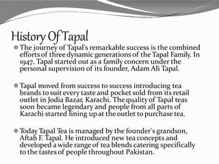 HistoryOfTapal
⚫The journey of Tapal's remarkable success is the combined
effortsof threedynamic generations of the Tapal Family. In
1947, Tapal started out as a family concern under the
personal supervision of its founder, Adam Ali Tapal.
⚫Tapal moved from success to success introducing tea
brands tosuitevery tasteand pocket sold from its retail
outlet in Jodia Bazar, Karachi. Thequalityof Tapal teas
soon became legendary and people from all parts of
Karachi started lining upat theoutlet to purchase tea.
⚫Today Tapal Tea is managed by the founder's grandson,
Aftab F. Tapal. He introduced new tea concepts and
developed awide rangeof tea blends catering specifically
to the tastes of people throughout Pakistan.
 