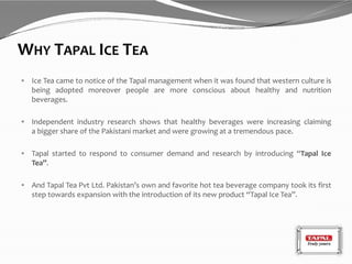 WHY TAPAL ICE TEA
 Ice Tea came to notice of the Tapal management when it was found that western culture is
being adopted moreover people are more conscious about healthy and nutrition
beverages.
 Independent industry research shows that healthy beverages were increasing claiming
a bigger share of the Pakistani market and were growing at a tremendous pace.
 Tapal started to respond to consumer demand and research by introducing “Tapal Ice
Tea”.
 And Tapal Tea Pvt Ltd. Pakistan’s own and favorite hot tea beverage company took its first
step towards expansion with the introduction of its new product “Tapal Ice Tea”.
 