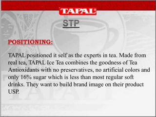 TAPAL positioned it self as the experts in tea. Made from
real tea, TAPAL Ice Tea combines the goodness of Tea
Antioxidants with no preservatives, no artificial colors and
only 16% sugar which is less than most regular soft
drinks. They want to build brand image on their product
USP.
 