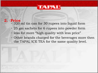 2. Price
 320 ml tin can for 30 rupees into liquid form
 25 gm sachets for 6 rupees into powder form
 less for more “high quality with less price”
 Other brands charged for the beverages more then
the TAPAL ICE TEA for the same quality level.
 
