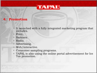 4. Promotion
 It launched with a fully integrated marketing program that
includes.
 Print.
 Banners.
 Radio.
 Advertising.
 Web/interactive.
 Consumer sampling programs.
 TAPAL is also using the online portal advertisement for Ice
Tea promotion.
 
