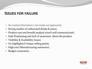 ISSUES FOR FAILURE
 No market Orientation ( not inside out approach)
 Strong market of carbonated drinks & juices.
 Product cost and benefit analysis wasn’t well communicated.
 Fade Positioning and lack of awareness about the product
 Visibility & Availability Issues
 Un highlighted Unique selling points
 High cost (Manufacturing outsource) .
 Budget constraints
 