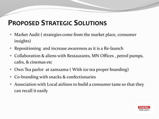PROPOSED STRATEGIC SOLUTIONS
 Market Audit ( strategies come from the market place, consumer
insights)
 Repositioning and increase awareness as it is a Re-launch
 Collaboration & aliens with Restaurants, MN Offices , petrol pumps,
cafes, & cinemas etc
 Own Tea parlor at zamzama ( With ice tea proper branding)
 Co-branding with snacks & confectionaries
 Association with Local airlines to build a consumer taste so that they
can recall it easily
 