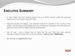 EXECUTIVE SUMMARY
 In 1947, Tapal Tea (Pvt) Limited started out as a family concern under the personal
supervision of its founder, Adam Ali Tapal.
 Tapal has become the largest, 100% Pakistani owned tea company in the country. It has
modern tea blending and packaging factories, warehouses equipped with state-of-the-art
equipment and a team of highly dynamic professionals.
 14th of June - was a historic day at Tapal Tea Pvt Ltd. Their first step towards
expansion with the introduction of its new product “Tapal Ice Tea” (Chill karo).
 But fatefully the Tapal Ice Tea failed.
 