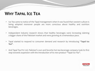 WHY TAPAL ICE TEA
 Ice Tea came to notice of the Tapal management when it was found that western culture is
being adopted moreover people are more conscious about healthy and nutrition
beverages.
 Independent industry research shows that healthy beverages were increasing claiming
a bigger share of the Pakistani market and were growing at a tremendous pace.
 Tapal started to respond to consumer demand and research by introducing “Tapal Ice
Tea”.
 And Tapal Tea Pvt Ltd. Pakistan’s own and favorite hot tea beverage company took its first
step towards expansion with the introduction of its new product “Tapal Ice Tea”.
 