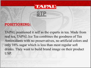 TAPAL positioned it self as the experts in tea. Made from
real tea, TAPAL Ice Tea combines the goodness of Tea
Antioxidants with no preservatives, no artificial colors and
only 16% sugar which is less than most regular soft
drinks. They want to build brand image on their product
USP.
 