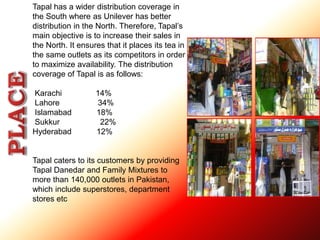 Tapal has a wider distribution coverage in 
the South where as Unilever has better 
distribution in the North. Therefore, Tapal’s 
main objective is to increase their sales in 
the North. It ensures that it places its tea in 
the same outlets as its competitors in order 
to maximize availability. The distribution 
coverage of Tapal is as follows: 
Karachi 14% 
Lahore 34% 
Islamabad 18% 
Sukkur 22% 
Hyderabad 12% 
Tapal caters to its customers by providing 
Tapal Danedar and Family Mixtures to 
more than 140,000 outlets in Pakistan, 
which include superstores, department 
stores etc 
 