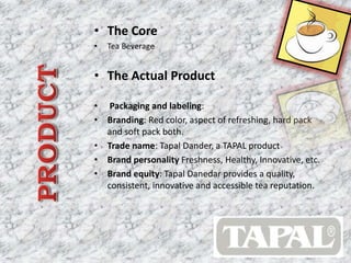 • The Core 
• Tea Beverage 
• The Actual Product 
• Packaging and labeling: 
• Branding: Red color, aspect of refreshing, hard pack 
and soft pack both. 
• Trade name: Tapal Dander, a TAPAL product 
• Brand personality Freshness, Healthy, Innovative, etc. 
• Brand equity: Tapal Danedar provides a quality, 
consistent, innovative and accessible tea reputation. 
 