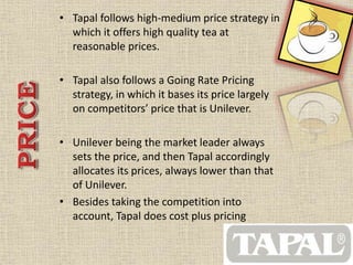 • Tapal follows high-medium price strategy in 
which it offers high quality tea at 
reasonable prices. 
• Tapal also follows a Going Rate Pricing 
strategy, in which it bases its price largely 
on competitors’ price that is Unilever. 
• Unilever being the market leader always 
sets the price, and then Tapal accordingly 
allocates its prices, always lower than that 
of Unilever. 
• Besides taking the competition into 
account, Tapal does cost plus pricing 
 