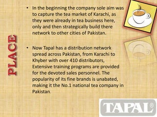 • In the beginning the company sole aim was 
to capture the tea market of Karachi, as 
they were already in tea business here, 
only and then strategically build there 
network to other cities of Pakistan. 
• Now Tapal has a distribution network 
spread across Pakistan, from Karachi to 
Khyber with over 410 distributors, 
Extensive training programs are provided 
for the devoted sales personnel. The 
popularity of its fine brands is unabated, 
making it the No.1 national tea company in 
Pakistan. 
 