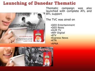 Thematic campaign was also
launched with complete ATL and
BTL support
The TVC was aired on
•GEO Entertainment
•GEO News
•HUM TV
•ARY Digital
•ATV
•Express News
•KTN
•APNA
 