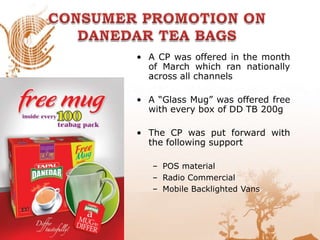 • A CP was offered in the month
of March which ran nationally
across all channels
• A “Glass Mug” was offered free
with every box of DD TB 200g
• The CP was put forward with
the following support
– POS material
– Radio Commercial
– Mobile Backlighted Vans
 