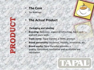 • The Core
• Tea Beverage
• The Actual Product
• Packaging and labeling:
• Branding: Red color, aspect of refreshing, hard pack
and soft pack both.
• Trade name: Tapal Dander, a TAPAL product
• Brand personality Freshness, Healthy, Innovative, etc.
• Brand equity: Tapal Danedar provides a
quality, consistent, innovative and accessible tea
reputation.
 