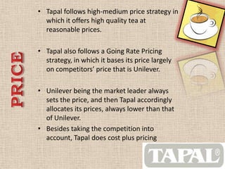 • Tapal follows high-medium price strategy in
which it offers high quality tea at
reasonable prices.
• Tapal also follows a Going Rate Pricing
strategy, in which it bases its price largely
on competitors’ price that is Unilever.
• Unilever being the market leader always
sets the price, and then Tapal accordingly
allocates its prices, always lower than that
of Unilever.
• Besides taking the competition into
account, Tapal does cost plus pricing
 