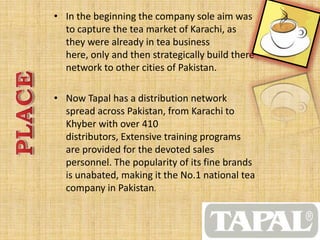 • In the beginning the company sole aim was
to capture the tea market of Karachi, as
they were already in tea business
here, only and then strategically build there
network to other cities of Pakistan.
• Now Tapal has a distribution network
spread across Pakistan, from Karachi to
Khyber with over 410
distributors, Extensive training programs
are provided for the devoted sales
personnel. The popularity of its fine brands
is unabated, making it the No.1 national tea
company in Pakistan.
 