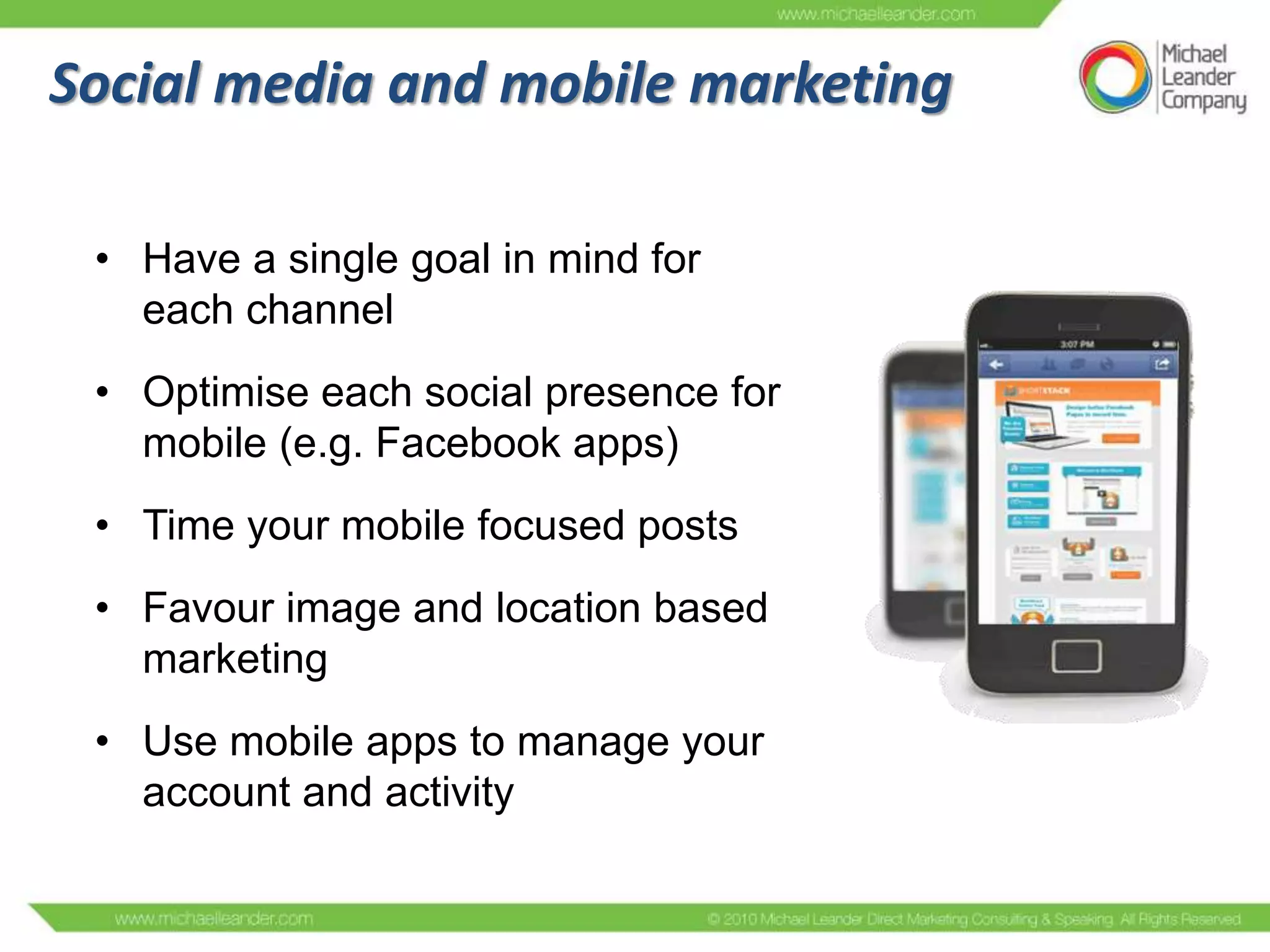 Social media and mobile marketing
• Have a single goal in mind for
each channel
• Optimise each social presence for
mobile (e.g. Facebook apps)
• Time your mobile focused posts
• Favour image and location based
marketing
• Use mobile apps to manage your
account and activity

 