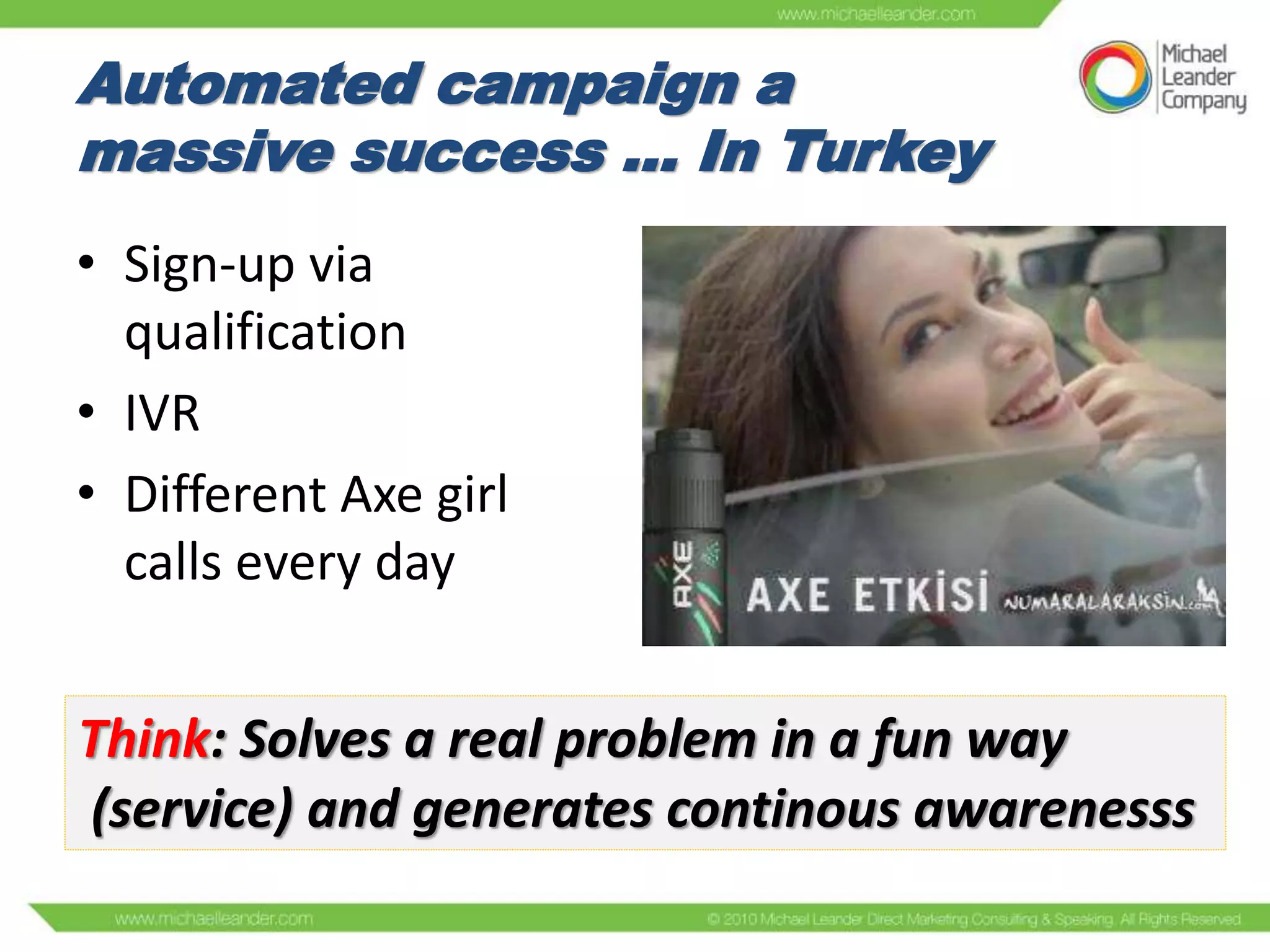 Automated campaign a
massive success ... In Turkey
• Sign-up via
qualification
• IVR
• Different Axe girl
calls every day

Think: Solves a real problem in a fun way
(service) and generates continous awarenesss

 