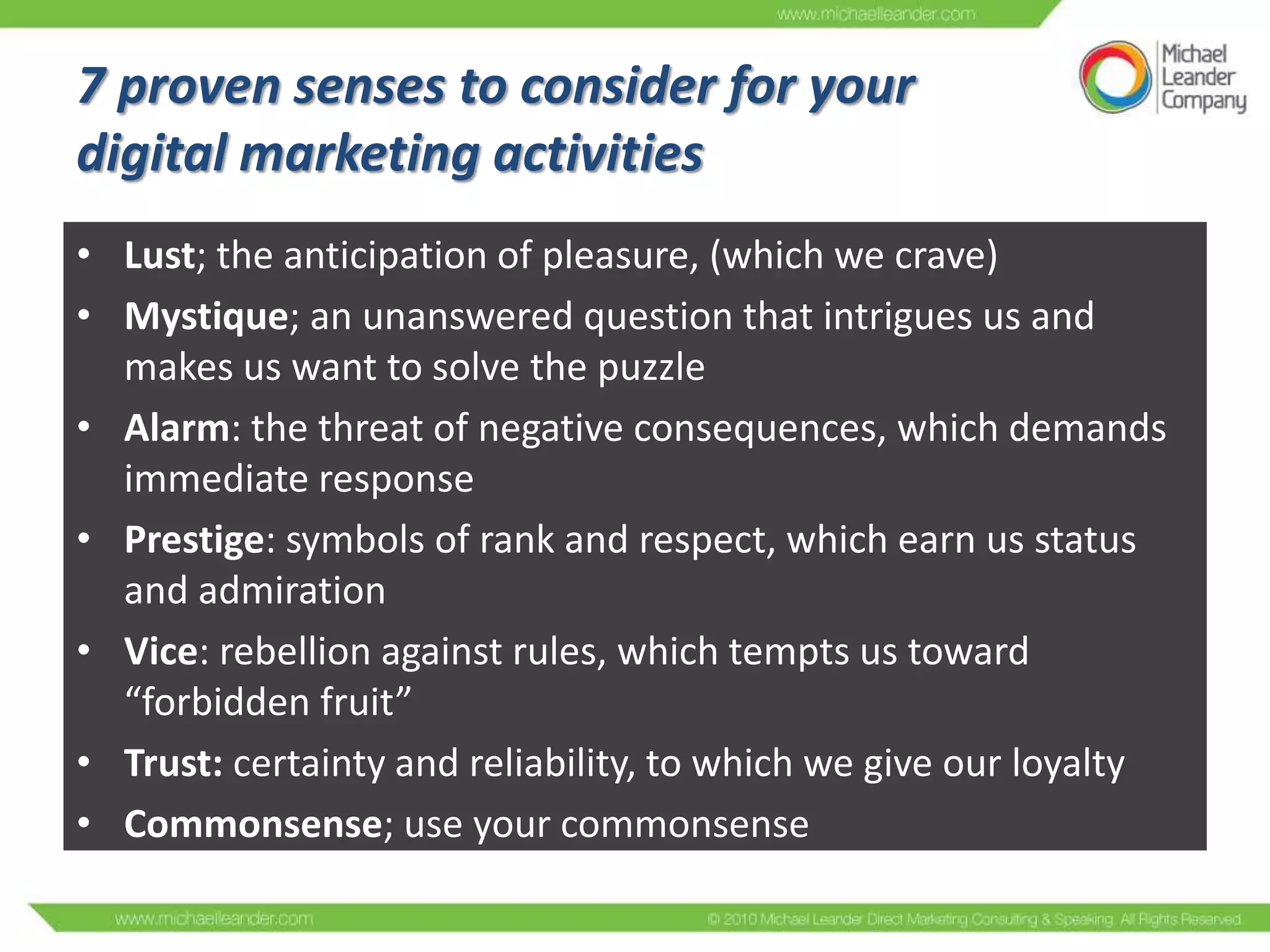 7 proven senses to consider for your
digital marketing activities
• Lust; the anticipation of pleasure, (which we crave)
• Mystique; an unanswered question that intrigues us and
makes us want to solve the puzzle
• Alarm: the threat of negative consequences, which demands
immediate response
• Prestige: symbols of rank and respect, which earn us status
and admiration
• Vice: rebellion against rules, which tempts us toward
“forbidden fruit”
• Trust: certainty and reliability, to which we give our loyalty
• Commonsense; use your commonsense

 