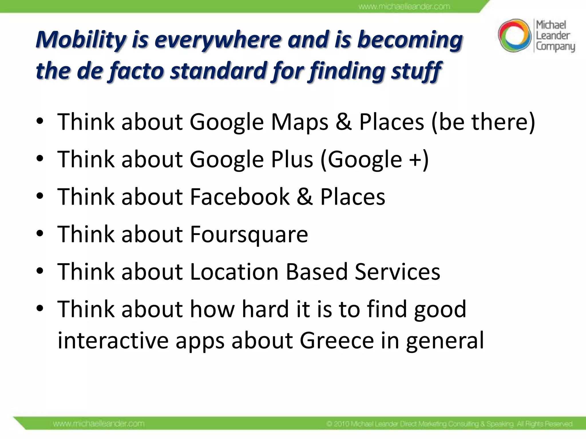 Mobility is everywhere and is becoming
the de facto standard for finding stuff
•
•
•
•
•
•

Think about Google Maps & Places (be there)
Think about Google Plus (Google +)
Think about Facebook & Places
Think about Foursquare
Think about Location Based Services
Think about how hard it is to find good
interactive apps about Greece in general

 