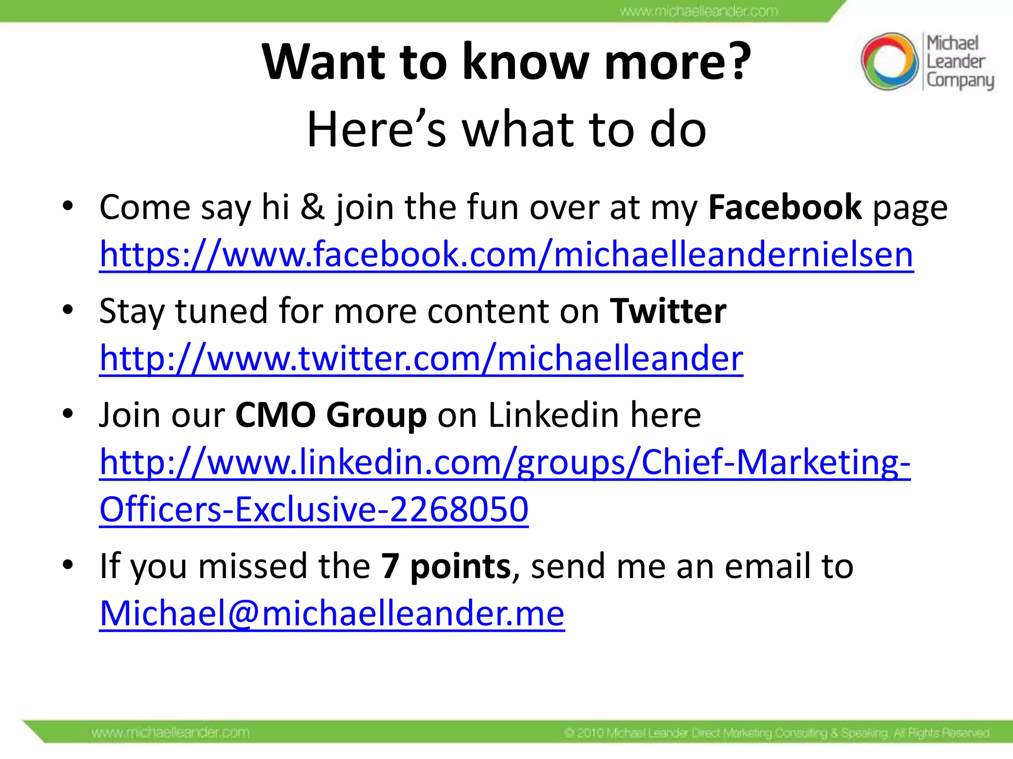 Want to know more?
Here’s what to do
• Come say hi & join the fun over at my Facebook page
https://www.facebook.com/michaelleandernielsen
• Stay tuned for more content on Twitter
http://www.twitter.com/michaelleander
• Join our CMO Group on Linkedin here
http://www.linkedin.com/groups/Chief-MarketingOfficers-Exclusive-2268050
• If you missed the 7 points, send me an email to
Michael@michaelleander.me

 