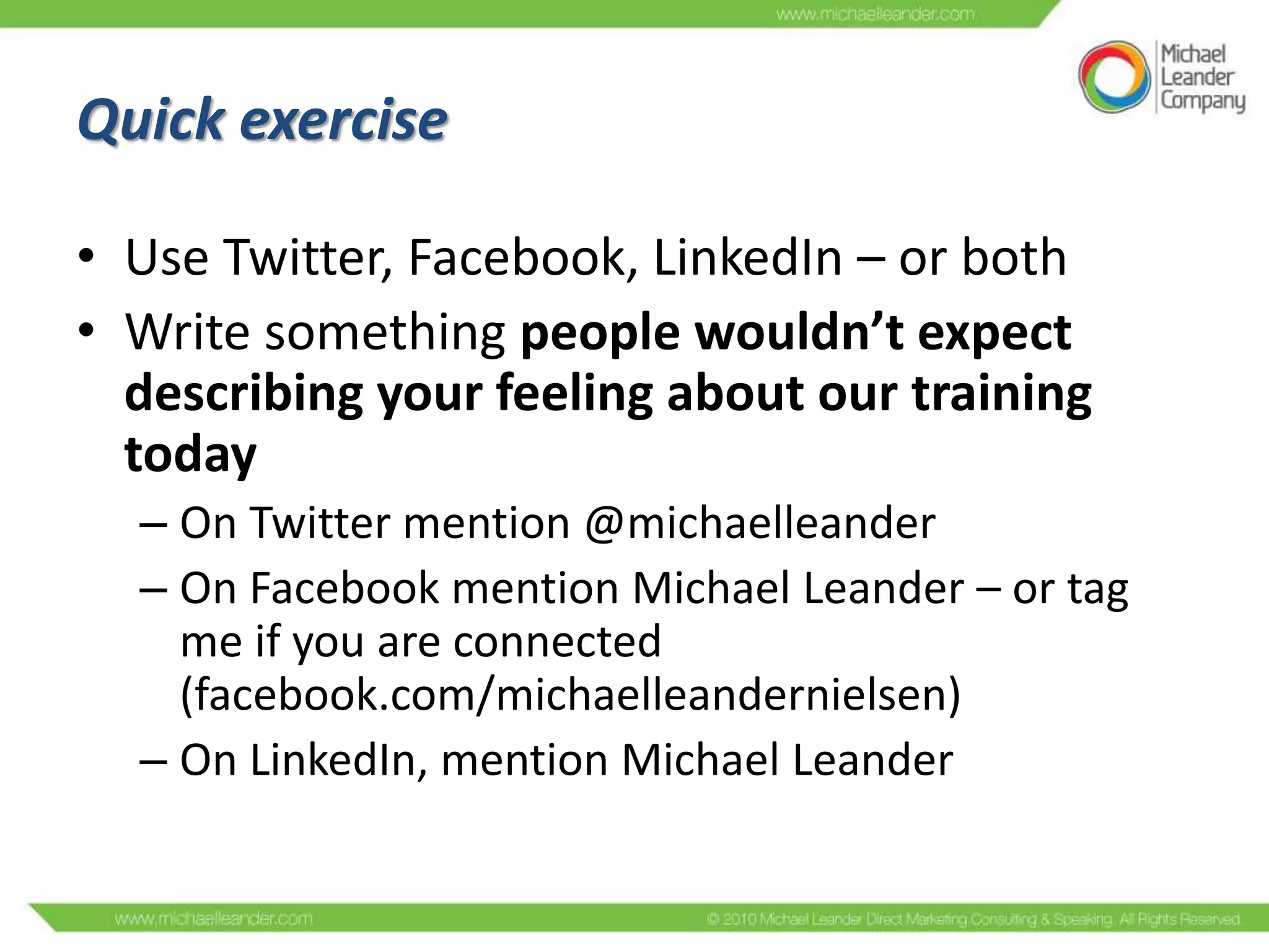 Quick exercise
• Use Twitter, Facebook, LinkedIn – or both
• Write something people wouldn’t expect
describing your feeling about our training
today
– On Twitter mention @michaelleander
– On Facebook mention Michael Leander – or tag
me if you are connected
(facebook.com/michaelleandernielsen)
– On LinkedIn, mention Michael Leander

 
