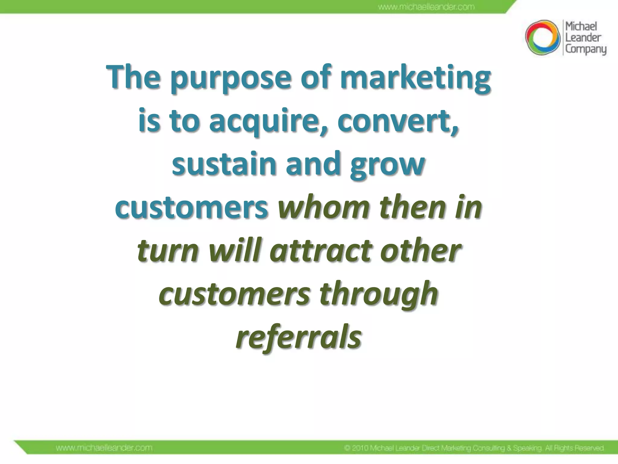 The purpose of marketing
is to acquire, convert,
sustain and grow
customers whom then in
turn will attract other
customers through
referrals

 