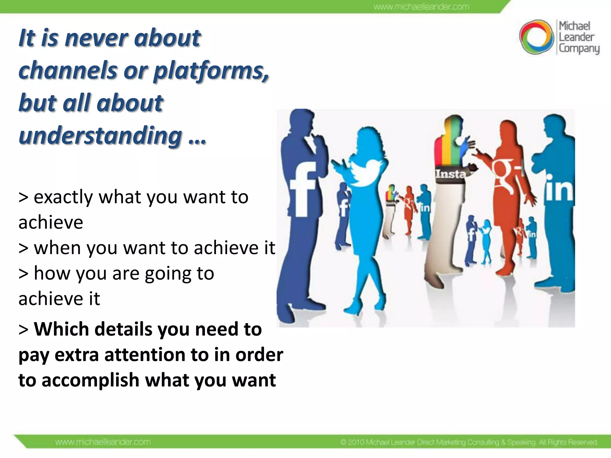 It is never about
channels or platforms,
but all about
understanding …
> exactly what you want to
achieve
> when you want to achieve it
> how you are going to
achieve it
> Which details you need to
pay extra attention to in order
to accomplish what you want

 