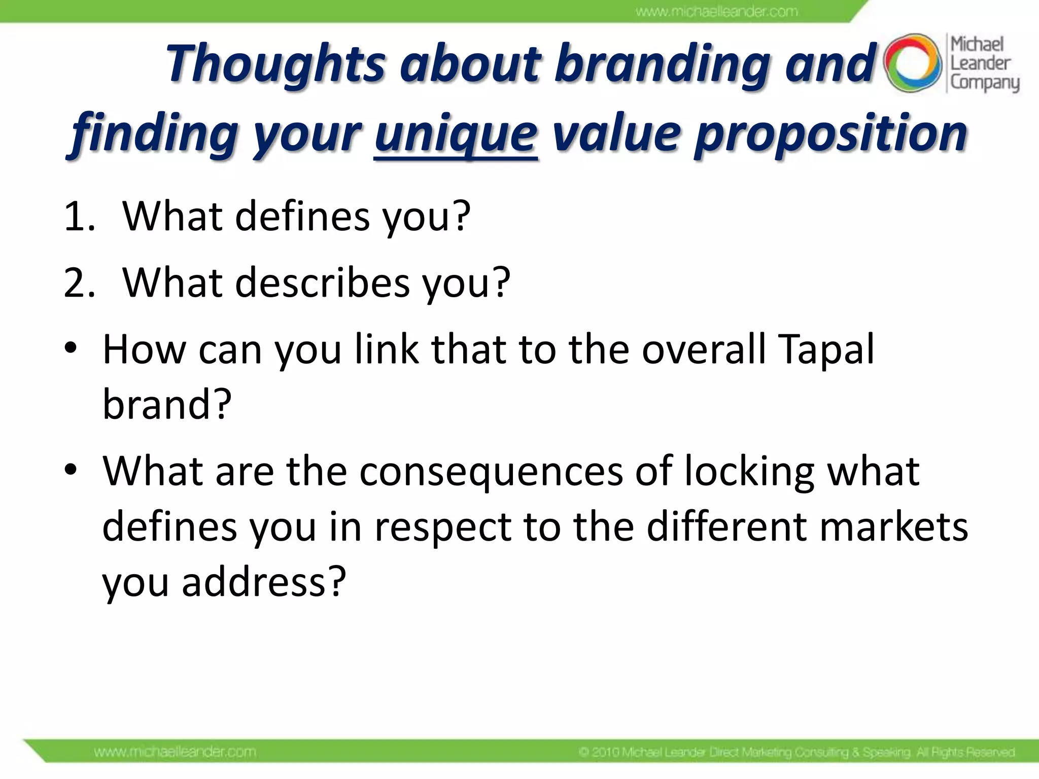 Thoughts about branding and
finding your unique value proposition
1. What defines you?
2. What describes you?
• How can you link that to the overall Tapal
brand?
• What are the consequences of locking what
defines you in respect to the different markets
you address?

 