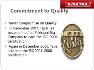 Commitment to Quality
Never compromise on Quality
 In December 1997, Tapal Tea
became the first Pakistani Tea
Company to earn the ISO-9001
certification
 Again in December 2000, Tapal
acquired the ISO9001: 2000
certification


 