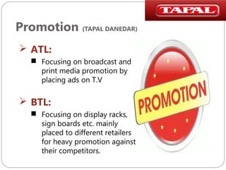 Promotion (TAPAL DANEDAR)
 ATL:
 Focusing on broadcast and
print media promotion by
placing ads on T.V

 BTL:
 Focusing on display racks,
sign boards etc. mainly
placed to different retailers
for heavy promotion against
their competitors.

 