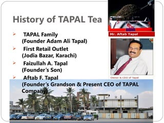 History of TAPAL Tea





TAPAL Family
(Founder Adam Ali Tapal)
First Retail Outlet
(Jodia Bazar, Karachi)
Faizullah A. Tapal
(Founder’s Son)
Aftab F. Tapal
(Founder’s Grandson & Present CEO of TAPAL
Company)

 