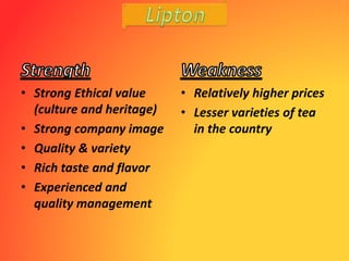 • Strong Ethical value
(culture and heritage)
• Strong company image
• Quality & variety
• Rich taste and flavor
• Experienced and
quality management
• Relatively higher prices
• Lesser varieties of tea
in the country
 