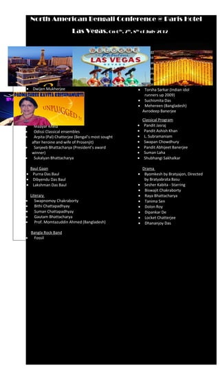 North American Bengali Conference @ Paris Hotel
                           Las Vegas, On 6            th
                                                       , 7th, 8th of July 2012



    Bombay Artists                                                 Modern Bengali Songs
•     Sankar Mahadevan                                         •    Rupankar Bagchi
•     Kavita Krishnamurthy                                     •    Sriradha Bandopadhaya
•     Anusha Mani (Don 2 fame)                                 •    Rupam Islam (National Award
•     Raman Mahadevan (Tare Zameen Par-Rock on)                     winner )
                                                               •    Somlata Acharya Choudhury
    Rabindra Sangeet                                                (Latest sensation - Bengal Music)
•    Dwijen Mukherjee                                          •    Torsha Sarkar (Indian idol
•    Rezwana Choudhury                                              runners up 2009)
•    Kamalini Mukherjee                                        •    Suchismita Das
•    Swastika Mukherjee                                        •    Mehereen (Bangladesh)
                                                                   Avrodeep Banerjee
    Dance Program
•     Gurukul (Sutapa Talukdar)                                    Classical Program
•     Maayar Khela                                            •     Pandit Jasraj
•     Odissi Classical ensembles                              •     Pandit Ashish Khan
•     Arpita (Pal) Chatterjee (Bengal’s most sought           •     L. Subramaniam
     after heroine and wife of Prosenjit)                     •     Swapan Chowdhury
•     Sanjeeb Bhattacharya (President’s award                 •     Pandit Abhijeet Banerjee
     winner)                                                  •     Suman Laha
•     Sukalyan Bhattacharya                                   •     Shubhangi Sakhalkar

 Baul Gaan                                                         Drama
• Purna Das Baul                                              •     Byomkesh by Bratyajon, Directed
• Dibyendu Das Baul                                                 by Bratyabrata Basu
• Lakshman Das Baul                                           •     Sesher Kabita - Starring
                                                              •     Biswajit Chakraborty
  Literary                                                    •     Raya Bhattacharya
•    Swapnomoy Chakraborty                                    •     Tanima Sen
•    Bithi Chattapadhyay                                      •     Dolon Roy
• Suman Chattapadhyay                                         •     Dipankar De
•    Gautam Bhattacharya                                      •     Locket Chatterjee
•    Prof. Momtazuddin Ahmed (Bangladesh)                     •     Dhananjoy Das

  Bangla Rock Band
•  Fossil
 