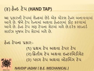 (૪) હેન્ડ ટેપ (HAND TAP)
આ પ્રકારની ટેપમાાં શેન્કમાાં છેડે એક ચોરસ ટેન્ગ બનાવવામાાં
આવે છે. જેને ટેપ રેન્ચમાાં અથવા હેન્ડલમાાં ફીટ કરવામાાં
આવે છે. હેન્ડ ટેપ ત્રણ ટેપના સેટમાાં મળે છે.દરેક સ્ટાન્ડડબ
સાઈઝ મુજબ ટેપ સેટમાાં મળે છે.
હેન્ડ ટેપના પ્રકાર:-
(૧) પ્રથમ ટેપ અથવા ટેપર ટેપ
(૨) દ્વિતીય ટેપ અથવા ઇન્ટરમમડીયેટ
(૩) પ્લગ ટેપ અથવા બોટમમિંગ ટેપ
NAVDIP JADAV ( B.E. MECHANICAL )
 