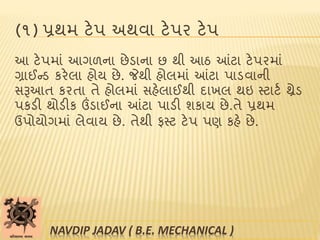 (૧) પ્રથમ ટેપ અથવા ટેપર ટેપ
આ ટેપમાાં આગળના છેડાના છ થી આઠ આંટા ટેપરમાાં
ગ્રાઈન્ડ કરેલા હોય છે. જેથી હોલમાાં આંટા પાડવાની
સરૂઆત કરતા તે હોલમાાં સહેલાઈથી દાખલ થઇ સ્ટાટબ થ્રેડ
પકડી થોડીક ઉંડાઈના આંટા પાડી શકાય છે.તે પ્રથમ
ઉપોયોગમાાં લેવાય છે. તેથી ફસ્ટ ટેપ પણ કહે છે.
NAVDIP JADAV ( B.E. MECHANICAL )
 