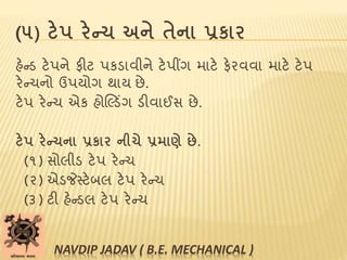 (૫) ટેપ રેન્ચ અને તેના પ્રકાર
હેન્ડ ટેપને ફીટ પકડાવીને ટેપીંગ માટે ફેરવવા માટે ટેપ
રેન્ચનો ઉપયોગ થાય છે.
ટેપ રેન્ચ એક હોલલ્ડિંગ ડીવાઈસ છે.
ટેપ રેન્ચના પ્રકાર નીચે પ્રમાણે છે.
(૧) સોલીડ ટેપ રેન્ચ
(૨) એડજેસ્ટેબલ ટેપ રેન્ચ
(૩) ટી હેન્ડલ ટેપ રેન્ચ
NAVDIP JADAV ( B.E. MECHANICAL )
 