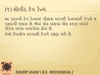 (૧) સોલીડ ટેપ રેન્ચ
આ પ્રકરની ટેપ રેન્ચમાાં ચોક્કસ માપની રેન્ચવાળી ટેપને જ
પકડાવી શકાય છે. જેમાાં એક અથવા એક કરતા વધારે
ચોરસ ખાાંચા બનાવેલા હોય છે.
તેનો ઉપયોગ કરવાથી ટેપને રક્ષણ મળે છે.
NAVDIP JADAV ( B.E. MECHANICAL )
 
