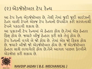 (૨) એડજેસ્ટેબલ ટેપ રેન્ચ
આ ટેપ રેન્ચ એડજેસ્ટેબલ છે. તેથી તેમાાં જુદી જુદી સાઈઝની
ટેન્ગ વાળી ટેપને એકજ ટેપ રેન્ચનો ઉપયોગ કરી સરળતાથી
ટેપને પકડાવી શકાય છે.
આ પ્રકારની ટેપ રેન્ચમાાં બે હેન્ડલ હોય છે.તેમાાં એક હેન્ડલ
ટફક્ષ્ હોય છે. જયારે બીજુ ાં હેન્ડલ ફરી શકે તેવુાં હોય છે.
ટેપ રેન્ચની વચ્ચે બે જો હોય છે. તેમાાં એક જો ટફકસ હોય
છે. જયારે બીજો જો એડજેસ્ટેબલ હોય છે. જે એડજેસ્ટેબલ
હેન્ડલ સાથે લગાવેલો હોય છે.તેને આગળ પાછળ ફેરવીને
એડજેસ્ટ કરી શકાય છે.
NAVDIP JADAV ( B.E. MECHANICAL )
 