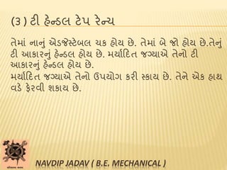 (૩) ટી હેન્ડલ ટેપ રેન્ચ
તેમાાં નાનુાં એડજેસ્ટેબલ ચક હોય છે. તેમાાં બે જો હોય છે.તેનુાં
ટી આકારનુાં હેન્ડલ હોય છે. મયાબટદત જગ્યાએ તેનો ટી
આકારનુાં હેન્ડલ હોય છે.
મયાબટદત જગ્યાએ તેનો ઉપયોગ કરી સ્કાય છે. તેને એક હાથ
વડે ફેરવી શકાય છે.
NAVDIP JADAV ( B.E. MECHANICAL )
 