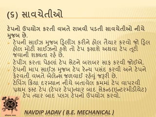 (૬) સાવચેતીઓ
ટેપનો ઉપયોગ કરતી વખતે રાખવી પડતી સાવચેતીઓ નીચે
મુજબ છે.
 ટેપની સાઈઝ મુજબ ટડ્રલીંગ કરીને હોલ તૈયાર કરવો જો ટડ્રલ
હોલ મોટી સાઈઝનો હશે તો ટેપ ફસાશે અથવા ટેપ ત ૂટી
જવાની શક્યતા રહે છે.
 ટેપીંગ કરતા પેહલાાં ટેપ સેટને બરાબર સાફ કરવી જોઈએ.
 ટેપની માપ સાઈઝ મુજબ ટેપ રેન્ચ પસાંદ કરવી અને ટેપને
ફેરવતી વખતે બેલેન્સ જળવાઈ રહેવુાં જરૂરી છે.
 ટેપપિંગ ટિયા દરમ્યાન નીચે બતાવેલ િમમાાં ટેપ વાપરવી
પ્રથમ ફસ્ટ ટેપ (ટેપર ટેપ)ત્યાર બાદ સેકન્ડ(ઇન્ટરમીડીયેટ)
ટેપ ત્યાર બાદ પ્લગ ટેપનો ઉપયોગ કરવો.
NAVDIP JADAV ( B.E. MECHANICAL )
 