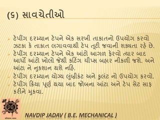 (૬) સાવચેતીઓ
 ટેપીંગ દરમ્યાન ટેપને એક સરખી તાકાતનો ઉપયોગ કરવો
ઝટકા કે તાકાત લગાવવાથી ટેપ ત ૂટી જવાની શક્યતા રહે છે.
 ટેપીંગ દરમ્યાન ટેપને એક આંટો આગળ ફેરવો ત્યાર બાદ
આધો આંટો ખોલો જેથી કટટિંગ ચીપ્સ બહાર નીકળી જશે. અને
આંટા ને નુકશાન થશે નટહ.
 ટેપીંગ દરમ્યાન યોગ્ય લુાંબ્રીકાંટ અને કુલાંટ નો ઉપયોગ કરવો.
 ટેપીંગ ટિયા પૂણબ થયા બાદ જોબના આંટા અને ટેપ સેટ સાફ
કરીને મુકવા.
NAVDIP JADAV ( B.E. MECHANICAL )
 