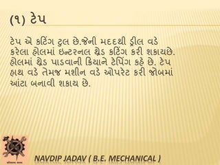 (૧) ટેપ
ટેપ એ કટટિંગ ટુલ છે.જેની મદદથી ડ્રીલ વડે
કરેલા હોલમાાં ઇન્ટરનલ થ્રેડ કટટિંગ કરી શકાયછે.
હોલમાાં થ્રેડ પાડવાની ટિયાને ટેપપિંગ કહે છે. ટેપ
હાથ વડે તેમજ મશીન વડે ઓપરેટ કરી જોબમાાં
આંટા બનાવી શકાય છે.
NAVDIP JADAV ( B.E. MECHANICAL )
 