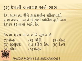 (૨) ટેપની બનાવટ અને ભાગ
ટેપ સામાન્ય રીતે હાઈકાબબન સ્ટીલમાાંથી
બનાવવામાાં આવે છે.તેની બોડીને હાડબ અને
ટેમ્પર કરવામાાં આવે છે.
ટેપના મુખ્ય ભાગ નીચે મુજબ છે.
(૧)શેન્ક (૨) બોડી (૩) લેન્ડ
(૪) ફ્લ્યુઈટ (૫) કટટિંગ ફેસ (૬) ટેન્ગ
(૭) હીલ (૮)ચેમ્ફર
NAVDIP JADAV ( B.E. MECHANICAL )
 