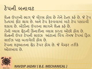 ટેપની બનાવટ
શેન્ક ઉપરનો ભાગ જે ચોરસ હોય છે તેને ટેન્ગ કહે છે. જે ટેપ
રેન્ચમાાં ફીટ થાય છે. અને ટેપ ફેરવવામાાં માટે ટેપ પકડાવી
શકાય છે. બોડીના ઉપરના ભાગને શેન્ક કહે છે.
તેનો વ્યાસ થ્રેડની ટકનારીના વ્યાસ કરતા ઓછો હોય છે.
શેન્કની ઉપર ટેપની સાઇઝ આંટાનાાં પપચ તેમજ ટેપમાાં ટડ્રલ
સાઈઝ પણ બતાવેલી હોય છે.
ટેપના શરૂઆતના થ્રેડ ટેપર હોય છે. જે ચેમ્ફર તરીકે
ઓળખાય છે.
NAVDIP JADAV ( B.E. MECHANICAL )
 