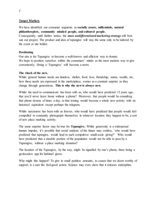 7
Target Market.
We have identified our consumer segments as socially aware, millennials, natural
philanthropists, community minded people, and cultured people.
Consequently, until further notice, the mass undifferentiated marketing strategy will best
suit our project. The product and idea of tapangive will stay the same only to be tailored by
the event or site holder.
Positioning
Our aim is for Tapangive to become a well-known and efficient way to donate.
We hope to position ourselves within the consumers minds as the most modern way to give
conveniently. Doing a Tapangive will become a norm.
The shock of the new.
Whilst general human needs are timeless, shelter, food, love, friendship, status, wealth, etc,
how these needs are expressed in the marketplace, comes as a constant surprise as they
change through generations. This is why the new is always new.
Whilst the need to communicate has been with us, who would have predicted 15 years ago,
that youd never leave home without a phone? Moreover, that people would be consulting
that phone dozens of times a day, or that texting would become a whole new activity with no
historical equivalent except perhaps the telegram.
Whilst narcissism has been with us forever, who would have predicted that people would feel
compelled to constantly photograph themselves in whatever location they happen to be, a sort
of new place marking activity.
The same surprise factor may be true for Tapangive. Whilst generosity is a widespread
human impulse, its possible that social analysts of the future may confess, who would have
predicted that tapangive, would lead to such compulsive small-scale giving? Who would
have predicted that a sizeable portion of the population would not be able to pass by a
Tapamgive, without a place marking donation?
The location of the Tapangive, by the way, might be signalled by ones phone, there being a
geolocation app for habitual givers.
Why might this happen? To give in small painless amounts, to causes that we deem worthy of
support, is a sure fire feel-good action. Science may even show that it releases endorphins.
 