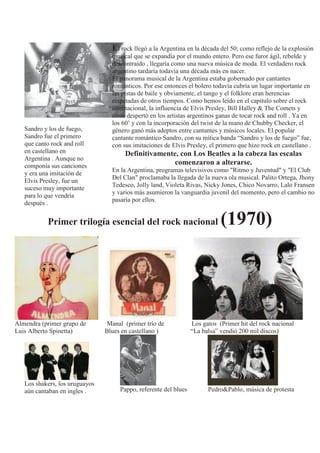 Sandro y los de fuego,
Sandro fue el primero
que canto rock and roll
en castellano en
Argentina . Aunque no
componía sus canciones
y era una imitación de
Elvis Presley, fue un
suceso muy importante
para lo que vendría
después .
El rock llegó a la Argentina en la década del 50; como reflejo de la explosión
musical que se expandía por el mundo entero. Pero ese furor ágil, rebelde y
descontraído , llegaría como una nueva música de moda. El verdadero rock
argentino tardaría todavía una década más en nacer.
El panorama musical de la Argentina estaba gobernado por cantantes
románticos. Por ese entonces el bolero todavía cubría un lugar importante en
las pistas de baile y obviamente, el tango y el folklore eran herencias
respetadas de otros tiempos. Como hemos leído en el capítulo sobre el rock
internacional, la influencia de Elvis Presley, Bill Halley & The Comets y
otros despertó en los artistas argentinos ganas de tocar rock and roll . Ya en
los 60’ y con la incorporación del twist de la mano de Chubby Checker, el
género ganó más adeptos entre cantantes y músicos locales. El popular
cantante romántico Sandro, con su mítica banda “Sandro y los de fuego” fue,
con sus imitaciones de Elvis Presley, el primero que hizo rock en castellano .
Definitivamente, con Los Beatles a la cabeza las escalas
comenzaron a alterarse.
En la Argentina, programas televisivos como "Ritmo y Juventud" y "El Club
Del Clan" proclamaba la llegada de la nueva ola musical. Palito Ortega, Jhony
Tedesco, Jolly land, Violeta Rivas, Nicky Jones, Chico Novarro, Lalo Fransen
y varios más asumieron la vanguardia juvenil del momento, pero el cambio no
pasaría por ellos.
Primer trilogía esencial del rock nacional (1970)
Almendra (primer grupo de Manal (primer trío de Los gatos (Primer hit del rock nacional
Luis Alberto Spinetta) Blues en castellano ) “La balsa” vendió 200 mil discos)
Los shakers, los uruguayos
aún cantaban en ingles . Pappo, referente del blues Pedro&Pablo, música de protesta
 