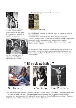 La cofradía de la flor Solar,
vivían en comunidad, toda
una declaración de principios
de los años 70 en contra de la
sociedad de consumo .
Vox Dei, el primer grupo de
rock pesado en castellano,
por consejos de Spinetta .
Afiche original del primer festival de rock nacional
Afiche del festival BArock
La Cofradía de la flor solar fue el primer grupo en intentar un modo de
vida comunitario.
Se separan casi al mismo momento Manal, los gatos y almedra.
Aparece La revista PELO, exclusivamente dedicada al rock y aparecen los
primeros festivales aunque ignorados por los grandes medios .
Surge Vox Dei “ Presente ” al giual que el disco ” La biblia “ dejó
claro su enorme potencial.
En el período 72-73 se produjo un sub-movimiento que, resistido en un
principio por los propios rockeros, quizás demasiado intolerantes con
Pappo a la cabeza, logró finalmente allanar el camino de la masividad:
el rock acústico.
“ El rock acústico ”
Sui Generis León Gieco Raúl Porchetto
Color humano, pescado Rabioso, Aquelarre, Vox Dei, Arco Iris, Alma y Vida, Moris, Litto Nebbia, Billy Bond
y La Pesada del Rock And Roll, Pappo’s Blues y algunos pocos más, eran los nombres importantes del
panorama, pero la aparición del rock acústico de la mano de León Gieco, Raúl Porchetto, Miguel y Eugenio y
Sui Generis modificó las estructuras musicales y amplió el horizonte.
 