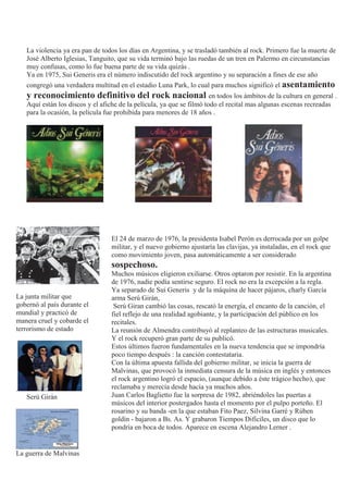 La violencia ya era pan de todos los días en Argentina, y se trasladó también al rock. Primero fue la muerte de
José Alberto Iglesias, Tanguito, que su vida terminó bajo las ruedas de un tren en Palermo en circunstancias
muy confusas, como lo fue buena parte de su vida quizás .
Ya en 1975, Sui Generis era el número indiscutido del rock argentino y su separación a fines de ese año
congregó una verdadera multitud en el estadio Luna Park, lo cual para muchos significó el asentamiento
y reconocimiento definitivo del rock nacional en todos los ámbitos de la cultura en general .
Aquí están los discos y el afiche de la película, ya que se filmó todo el recital mas algunas escenas recreadas
para la ocasión, la película fue prohibida para menores de 18 años .
La junta militar que
gobernó al país durante el
mundial y practicó de
manera cruel y cobarde el
terrorismo de estado
.
Serú Girán
La guerra de Malvinas
El 24 de marzo de 1976, la presidenta Isabel Perón es derrocada por un golpe
militar, y el nuevo gobierno ajustaría las clavijas, ya instaladas, en el rock que
como movimiento joven, pasa automáticamente a ser considerado
sospechoso.
Muchos músicos eligieron exiliarse. Otros optaron por resistir. En la argentina
de 1976, nadie podía sentirse seguro. El rock no era la excepción a la regla.
Ya separado de Sui Generis y de la máquina de hacer pájaros, charly García
arma Serú Girán,
Serú Giran cambió las cosas, rescató la energía, el encanto de la canción, el
fiel reflejo de una realidad agobiante, y la participación del público en los
recitales.
La reunión de Almendra contribuyó al replanteo de las estructuras musicales.
Y el rock recuperó gran parte de su publicó.
Estos últimos fueron fundamentales en la nueva tendencia que se impondría
poco tiempo después : la canción contestataria.
Con la última apuesta fallida del gobierno militar, se inicia la guerra de
Malvinas, que provocó la inmediata censura de la música en inglés y entonces
el rock argentino logró el espacio, (aunque debido a éste trágico hecho), que
reclamaba y merecía desde hacía ya muchos años.
Juan Carlos Baglietto fue la sorpresa de 1982, abriéndoles las puertas a
músicos del interior postergados hasta el momento por el pulpo porteño. El
rosarino y su banda -en la que estaban Fito Paez, Silvina Garré y Rúben
goldín - bajaron a Bs. As. Y grabaron Tiempos Difíciles, un disco que lo
pondría en boca de todos. Aparece en escena Alejandro Lerner .
 