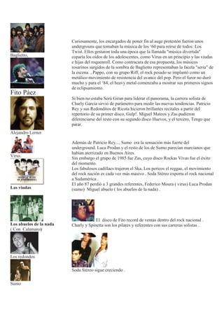 Baglietto,
Fito Páez
Alejandro Lerner
Virus.
Las viudas
Los abuelos de la nada
( Con Calamaro)
Los redondos
Sumo
Curiosamente, los encargados de poner fin al auge protestón fueron unos
undergrouns que tomaban la música de los ‘60 para reírse de todos: Los
Twist. Ellos gestaron toda una época que la llamada "música divertida"
coparía los oídos de los adolescentes, como Virus en un principio y las viudas
e hijas del roquenroll. Como contracara de esa propuesta, los músicos
rosarinos surgidos de la sombra de Baglietto representaban la faceta "seria" de
la escena. , Pappo, con su grupo Riff, el rock pesado se implantó como un
metálico movimiento de resistencia del avance del pop. Pero el furor no duró
mucho y para el ‘84, el heavy metal comenzaba a mostrar sus primeros signos
de eclipsamiento.
Si bien no estaba Serú Giran para liderar el panorama, la carrera solista de
Charly García sirvió de parámetro para medir las nuevas tendencias. Patricio
Rey y sus Redonditos de Ricota hicieron brillantes recitales a partir del
repertorio de su primer disco, Gulp!. Miguel Mateos y Zas pudieron
diferenciarse del resto con su segundo disco Huevos, y el tercero, Tengo que
parar.
Además de Patricio Rey..., Sumo era la sensación más fuerte del
underground. Luca Prodan y el resto de los de Sumo parecían marcianos que
habían aterrizado en Buenos Aires.
Sin embargo el grupo de 1985 fue Zas, cuyo disco Rockas Vivas fue el éxito
del momento.
Los fabulosos cadillacs trajeron el Ska, Los pericos el reggae, el movimiento
del rock nación es cada vez más masivo . Soda Stéreo exporta el rock nacional
a Sudamérica .
El año 87 perdió a 3 grandes referentes, Federico Moura ( virus) Luca Prodan
(sumo) Miguel abuelo ( los abuelos de la nada) .
El disco de Fito record de ventas dentro del rock nacional .
Charly y Spinetta son los pilares y referentes con sus carreras solistas .
Soda Stéreo sigue creciendo .
 